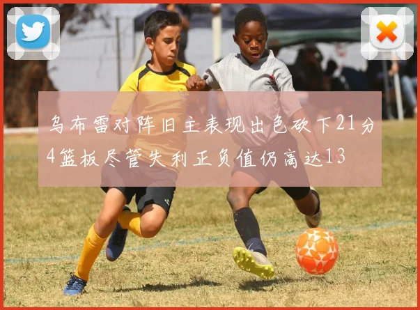 乌布雷对阵旧主表现出色砍下21分4篮板尽管失利正负值仍高达13