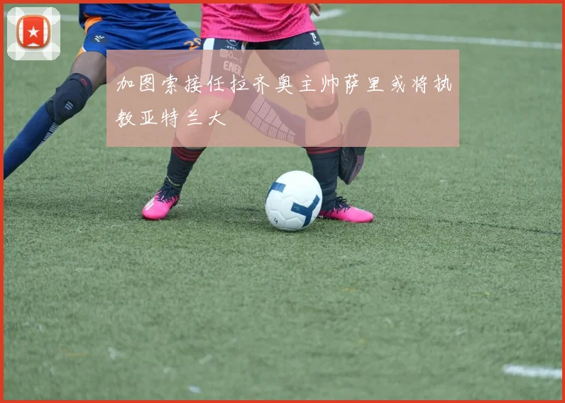 加图索接任拉齐奥主帅萨里或将执教亚特兰大
