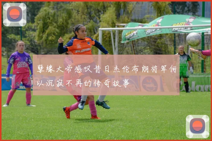 孽缘大帝感叹昔日杰伦布朗将军何以沉寂不再的传奇故事
