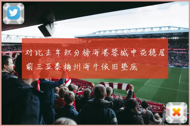 对比去年积分榜海港蓉城申花稳居前三亚泰梅州海牛依旧垫底