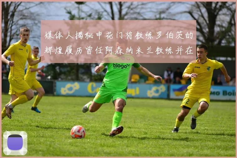 媒体人揭秘申花门将教练罗伯茨的辉煌履历曾任阿森纳米兰教练并在华夏执教