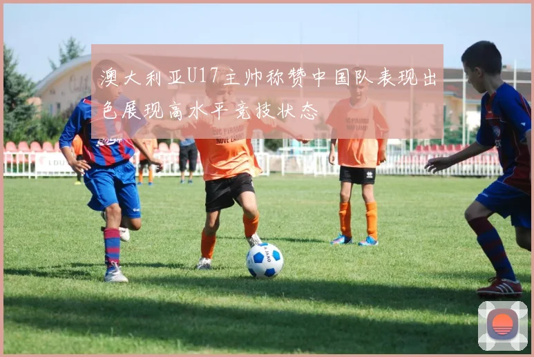 澳大利亚U17主帅称赞中国队表现出色展现高水平竞技状态