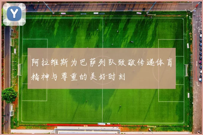 阿拉维斯为巴萨列队致敬传递体育精神与尊重的美好时刻
