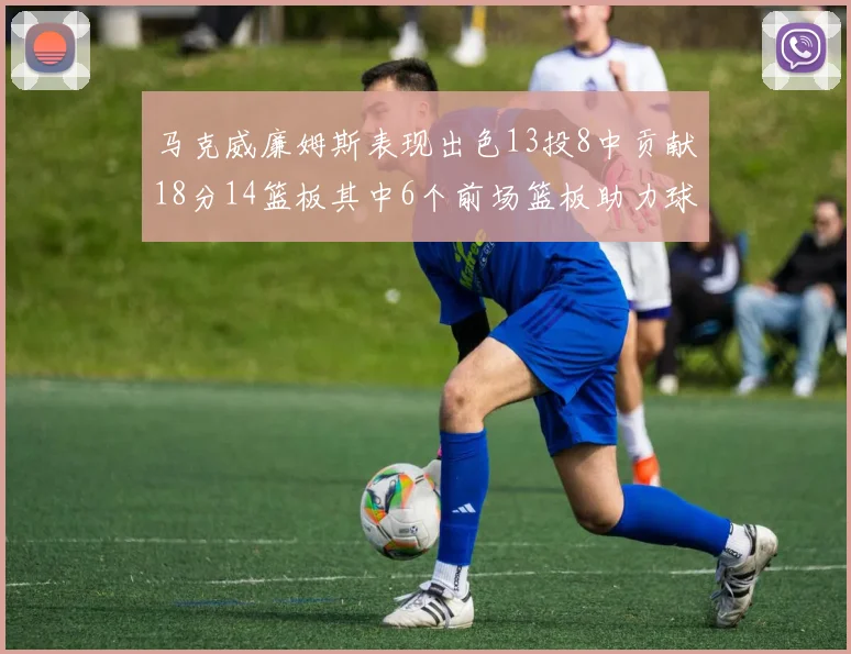 马克威廉姆斯表现出色13投8中贡献18分14篮板其中6个前场篮板助力球队