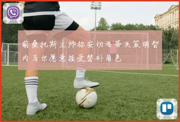 前桑托斯主帅称安切洛蒂决策明智内马尔愿意接受替补角色
