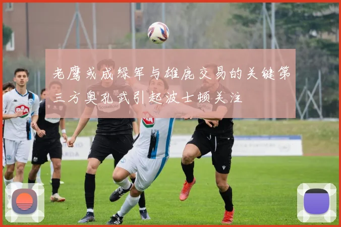老鹰或成绿军与雄鹿交易的关键第三方奥孔武引起波士顿关注