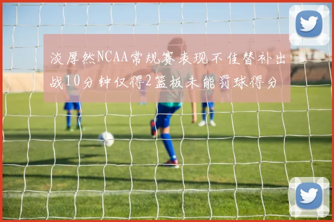 淡厚然NCAA常规赛表现不佳替补出战10分钟仅得2篮板未能罚球得分
