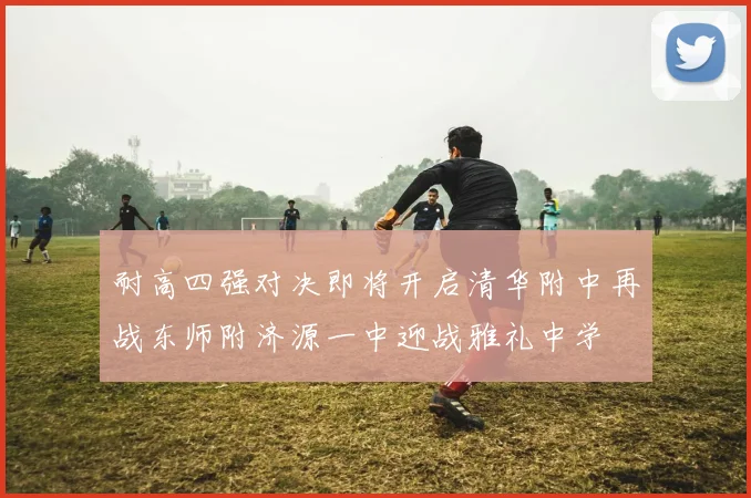 耐高四强对决即将开启清华附中再战东师附济源一中迎战雅礼中学