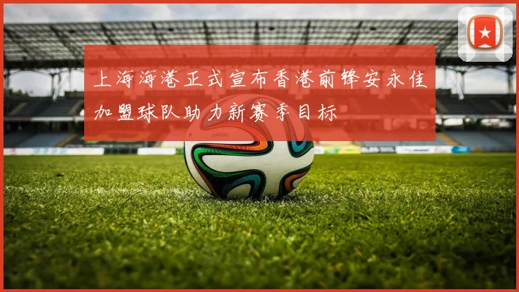 上海海港正式宣布香港前锋安永佳加盟球队助力新赛季目标