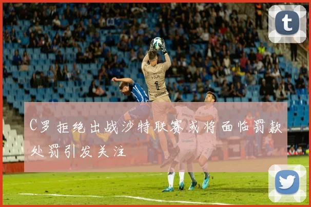 C罗拒绝出战沙特联赛或将面临罚款处罚引发关注