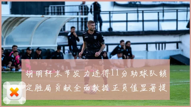 胡明轩末节发力连得11分助球队锁定胜局贡献全面数据正负值显著提升