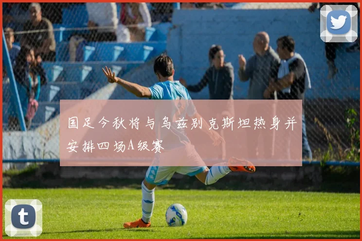 国足今秋将与乌兹别克斯坦热身并安排四场A级赛
