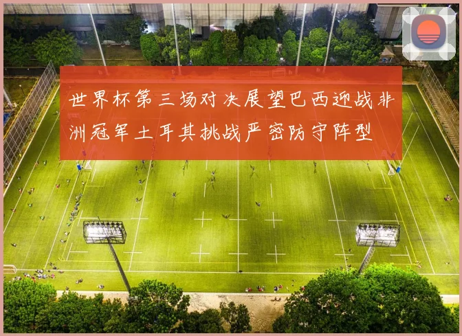 世界杯第三场对决展望巴西迎战非洲冠军土耳其挑战严密防守阵型