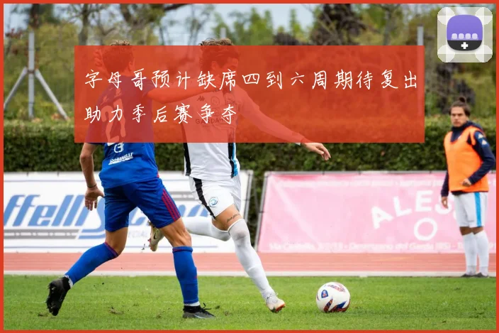 字母哥预计缺席四到六周期待复出助力季后赛争夺