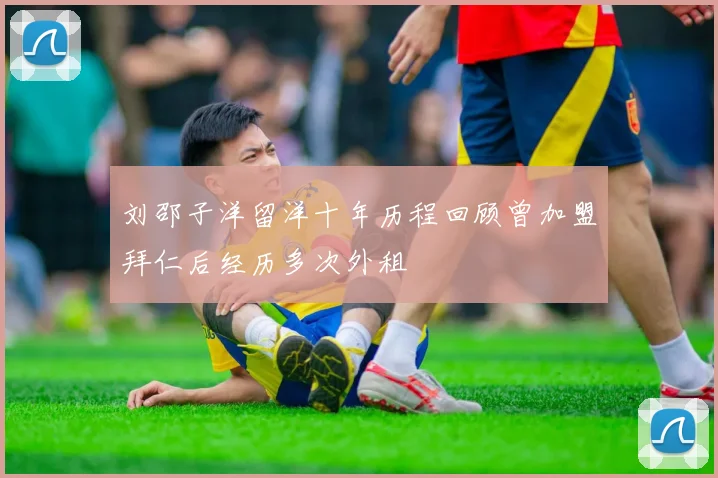 刘邵子洋留洋十年历程回顾曾加盟拜仁后经历多次外租