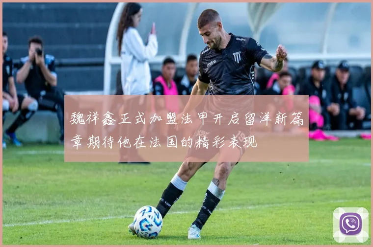 魏祥鑫正式加盟法甲开启留洋新篇章期待他在法国的精彩表现