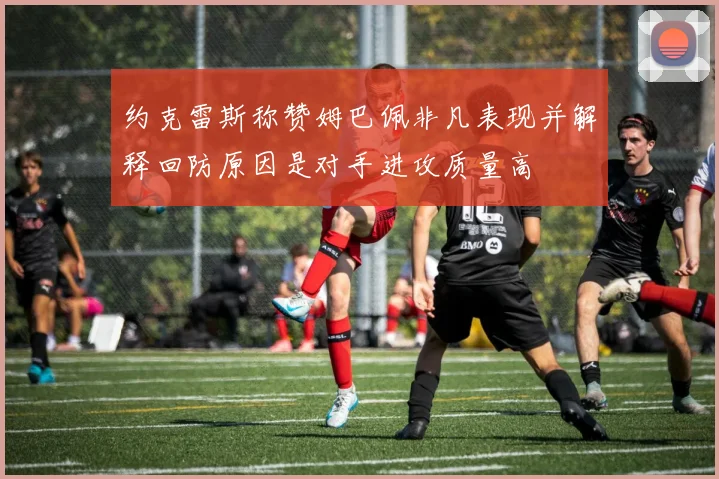 约克雷斯称赞姆巴佩非凡表现并解释回防原因是对手进攻质量高