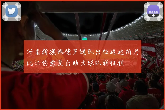 河南新援佩德罗随队出征迈达纳乃比江伤愈复出助力球队新征程