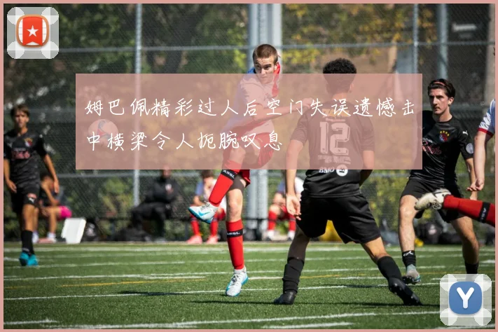 姆巴佩精彩过人后空门失误遗憾击中横梁令人扼腕叹息