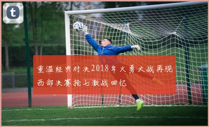 重温经典对决2018年火勇大战再现西部决赛抢七激战回忆
