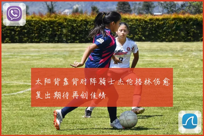 太阳背靠背对阵骑士杰伦格林伤愈复出期待再创佳绩
