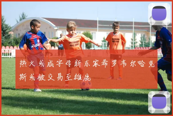 热火或成字母新东家希罗韦尔哈克斯或被交易至雄鹿
